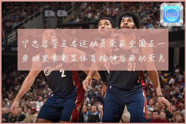 宁忠岩等五名运动员荣获全国五一劳动奖章彰显体育精神与劳动荣光成长观察