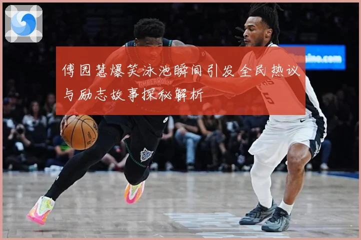傅园慧爆笑泳池瞬间引发全民热议与励志故事探秘解析