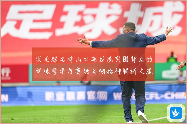 羽毛球名将山口茜逆境突围背后的训练哲学与赛场坚韧精神解析之道