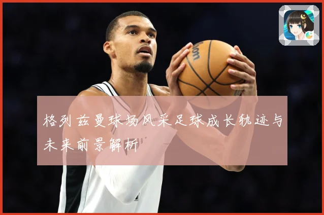 格列兹曼球场风采足球成长轨迹与未来前景解析