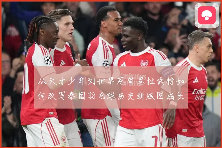 从天才少年到世界冠军昆拉武特如何改写泰国羽毛球历史新版图成长观察