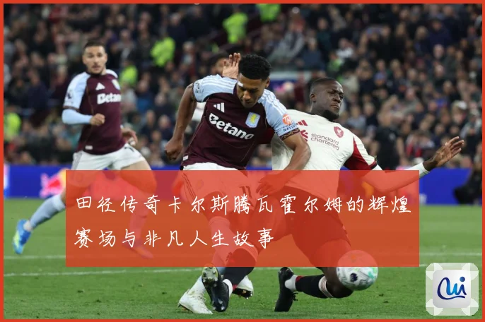 田径传奇卡尔斯腾瓦霍尔姆的辉煌赛场与非凡人生故事