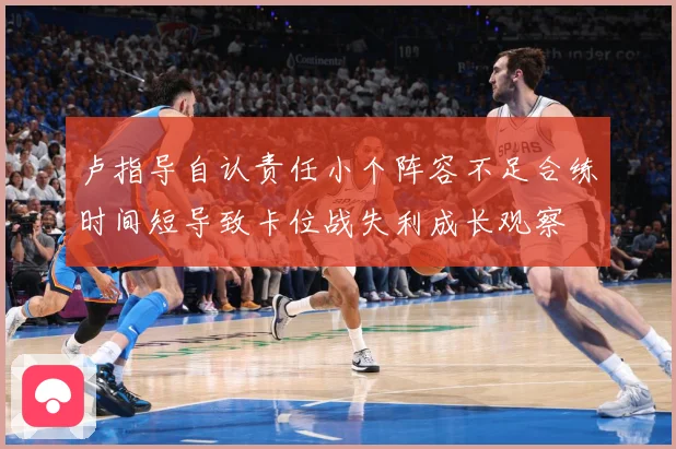 卢指导自认责任小个阵容不足合练时间短导致卡位战失利成长观察