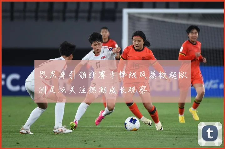 恩昆库引领新赛季锋线风暴掀起欧洲足坛关注热潮成长观察