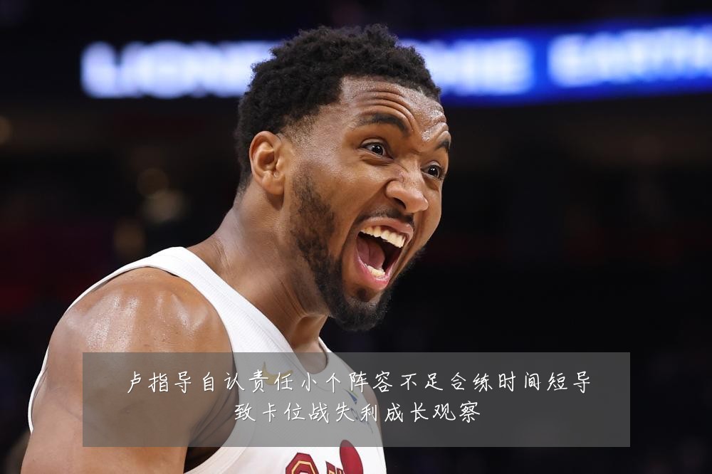 卢指导自认责任小个阵容不足合练时间短导致卡位战失利成长观察
