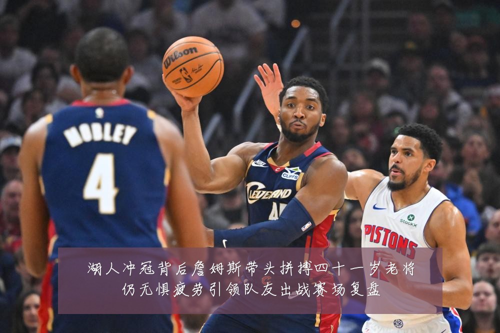 湖人冲冠背后詹姆斯带头拼搏四十一岁老将仍无惧疲劳引领队友出战赛场复盘